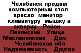 Челябинск продам компьютерный стол, кресло, манитор, клавиатуру, мышку и аквариу › Район ­ Ленинский › Улица ­ Масленникова  › Дом ­ 5 - Челябинская обл. Недвижимость » Другое   . Челябинская обл.